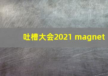 吐槽大会2021 magnet